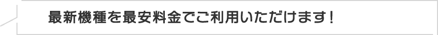 最新機種を最安料金でご利用いただけます！