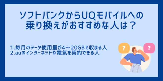 ソフトバンクからUQモバイルへの乗り換えがおすすめな人は？
1.毎月のデータ使用量が4～20GBで収まる人
2.auのインターネットや電気を契約できる人