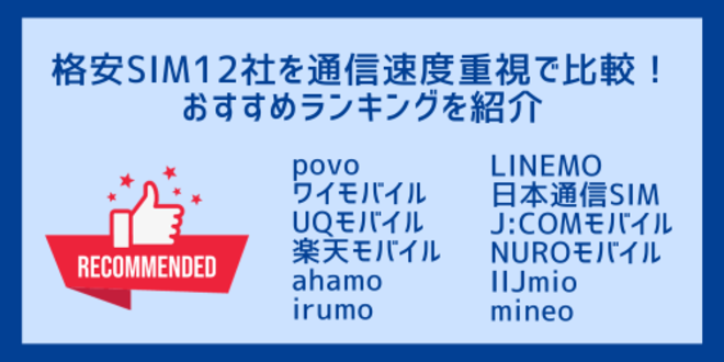 格安SIM12社を通信速度重視で比較！
おすすめランキングを紹介
povo
ワイモバイル
UQモバイル
楽天モバイル
ahamo
irumo
LINEMO
日本通信SIM
J:COMモバイル
NUROモバイル
IIJmio
mineo