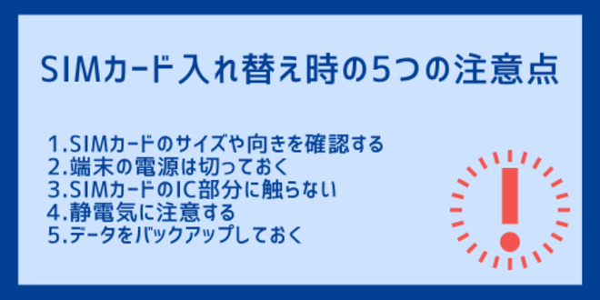 SIMカード入れ替え時の5つの注意点
1.SIMカードのサイズや向きを確認する
2.端末の電源は切っておく
3.SIMカードのIC部分に触らない
4.静電気に注意する
5.データをバックアップしておく