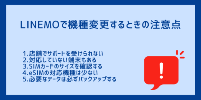 LINEMOで機種変更するときの注意点
1.店舗でサポートを受けられない
2.対応していない端末もある
3.SIMカードのサイズを確認する
4.eSIMの対応機種は少ない
5.必要なデータは必ずバックアップする