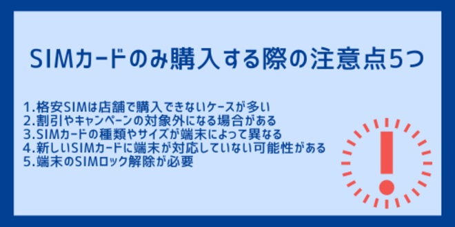 SIMカードのみ購入する際の注意点5つ
1.格安SIMは店舗で購入できないケースが多い
2.割引やキャンペーンの対象外になる場合がある
3.SIMカードの種類やサイズが端末によって異なる
4.新しいSIMカードに端末が対応していない可能性がある
5.端末のSIMロック解除が必要