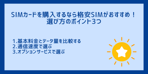 SIMカードを購入するなら格安SIMがおすすめ！
選び方のポイント3つ
1.基本料金とデータ量を比較する
2.通信速度で選ぶ
3.オプションサービスで選ぶ