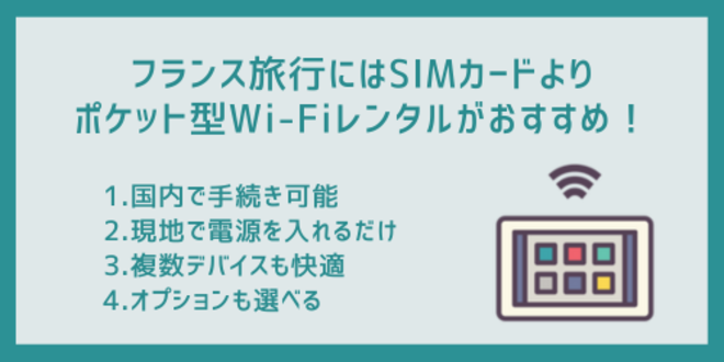 フランス旅行にはSIMカードよりポケット型Wi-Fiレンタルがおすすめ！
1.国内で手続き可能
2.現地で電源を入れるだけ
3.複数デバイスも快適
4.オプションも選べる