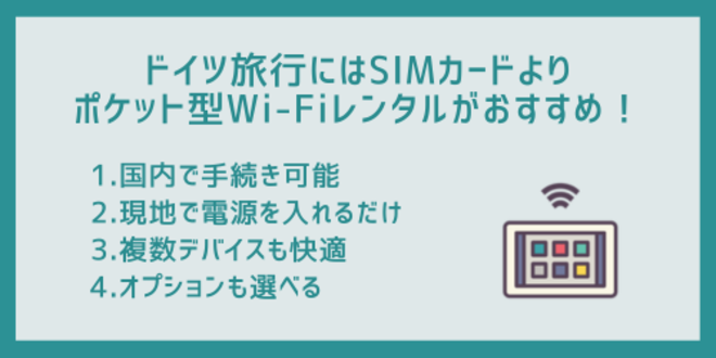 ドイツ旅行にはSIMカードよりポケット型Wi-Fiのレンタルがおすすめ！
1.国内で手続き可能
2.現地で電源を入れるだけ
3.複数デバイスも快適
4.オプションも選べる