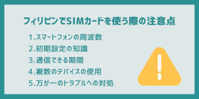 フィリピンでSIMカードを使う際の注意点
1.スマートフォンの周波数
2.初期設定の知識
3.通信できる期間
4.複数のデバイスの使用
5.万が一のトラブルへの対処