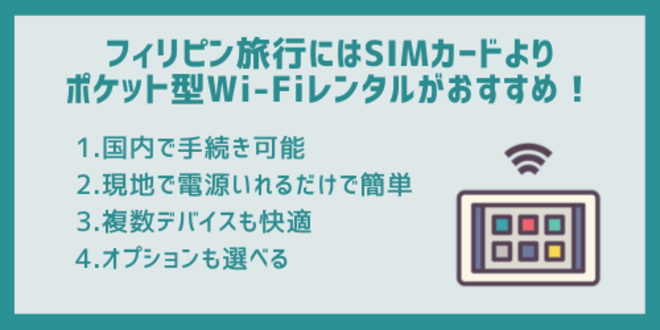 フィリピン旅行にはSIMカードよりポケット型Wi-Fiレンタルがおすすめ！
1.国内で手続き可能
2.現地で電源いれるだけで簡単
3.複数デバイスも快適
4.オプションも選べる