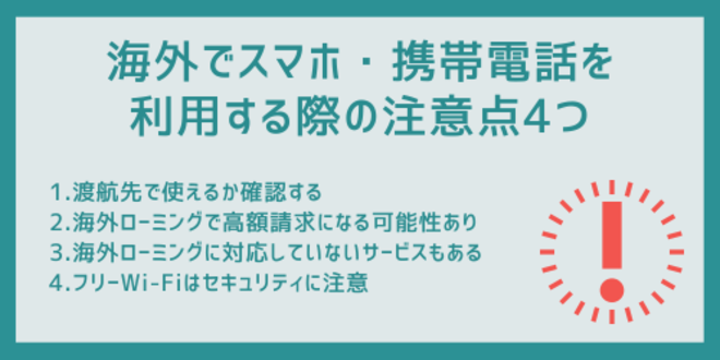 海外でスマホ・携帯電話を利用する際の注意点4つ
1.渡航先で使えるか確認する
2.海外ローミングで高額請求になる可能性あり
3.海外ローミングに対応していないサービスもある
4.フリーWi-Fiはセキュリティに注意