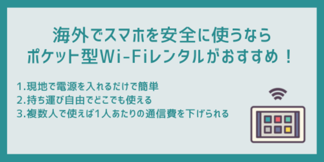 海外でスマホを安全に使うならポケット型Wi-Fiレンタルがおすすめ！
1.現地で電源を入れるだけで簡単
2.持ち運び自由でどこでも使える
3.複数人で使えば1人あたりの通信費を下げられる