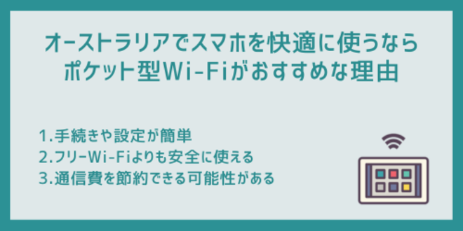 オーストラリアでスマホを快適に使うならポケット型Wi-Fiがおすすめな理由
1.手続きや設定が簡単
2.フリーWi-Fiよりも安全に使える
3.通信費を節約できる可能性がある