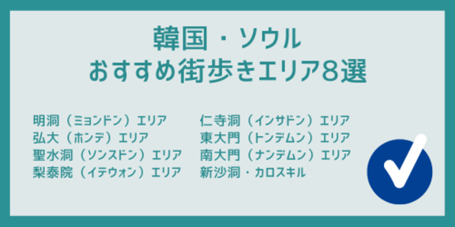 韓国・ソウル
おすすめ街歩きエリア8選
明洞（ミョンドン）エリア
弘大（ホンデ）エリア
聖水洞（ソンスドン）エリア
梨泰院（イテウォン）エリア
仁寺洞（インサドン）エリア
東大門（トンデムン）エリア
南大門（ナンデムン）エリア
新沙洞・カロスキル