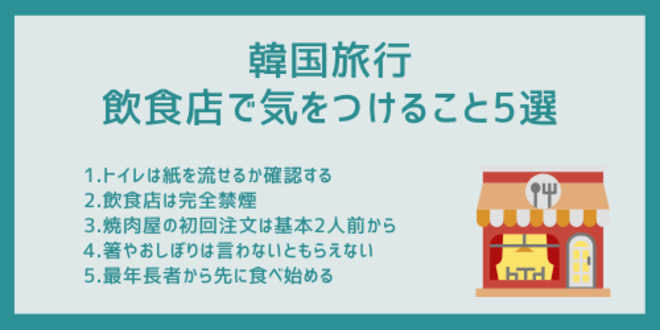 韓国旅行中に飲食店で気をつけること5選
1.トイレは紙を流せるか確認する
2.飲食店は完全禁煙
3.焼肉屋の初回注文は基本2人前から
4.箸やおしぼりは言わないともらえない
5.最年長者から先に食べ始める