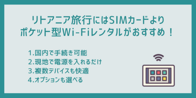 リトアニア旅行にはSIMカードよりポケット型Wi-Fiレンタルがおすすめ！
1.国内で手続き可能
2.現地で電源を入れるだけ
3.複数デバイスも快適
4.オプションも選べる