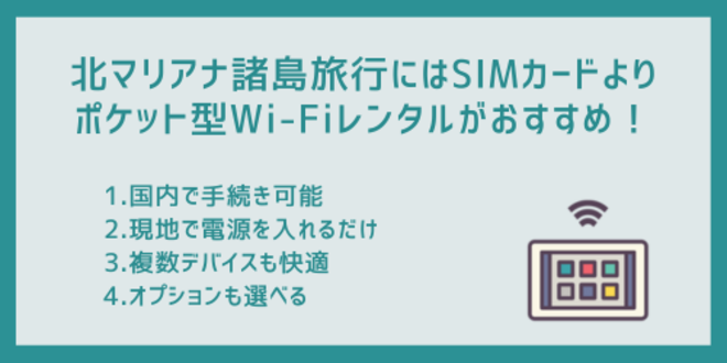 北マリアナ諸島旅行にはSIMカードよりポケット型Wi-Fiレンタルがおすすめ！
1.国内で手続き可能
2.現地で電源を入れるだけ
3.複数デバイスも快適
4.オプションも選べる