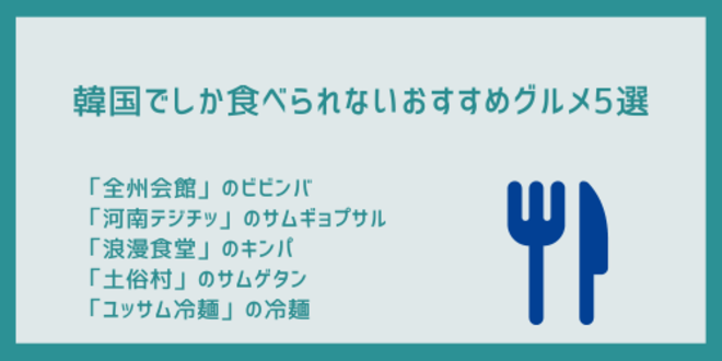 韓国でしか食べられないおすすめグルメ5選
「全州会館」のビビンバ
「河南テジチッ」のサムギョプサル
「浪漫食堂」のキンパ
「土俗村」のサムゲタン
「ユッサム冷麺」の冷麺