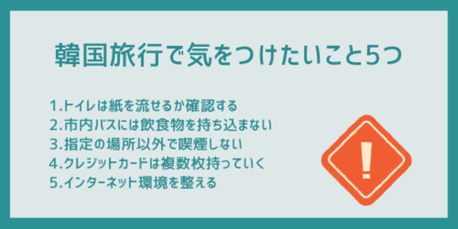 韓国旅行で気をつけたいこと5つ
1.トイレは紙を流せるか確認する
2.市内バスには飲食物を持ち込まない
3.指定の場所以外で喫煙しない
4.クレジットカードは複数枚持っておく
5.インターネット環境を整える