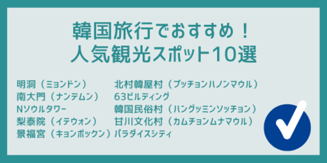 韓国旅行でおすすめ！
人気観光スポット10選
明洞（ミョンドン）
南大門（ナンデムン）
Nソウルタワー
梨泰院（イテウォン）
景福宮（キョンボックン）
北村韓屋村（プッチョンハノンマウル）
63ビルディング
韓国民俗村（ハングッミンソッチョン）
甘川文化村（カムチョンムナマウル）
パラダイスシティ